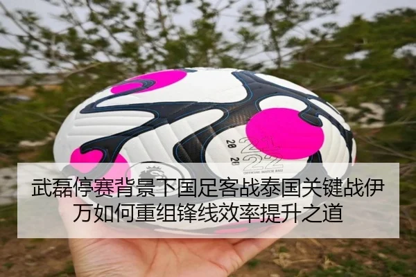 武磊停赛背景下国足客战泰国关键战伊万如何重组锋线效率提升之道