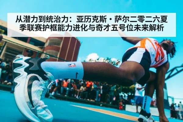 从潜力到统治力：亚历克斯·萨尔二零二六夏季联赛护框能力进化与奇才五号位未来解析